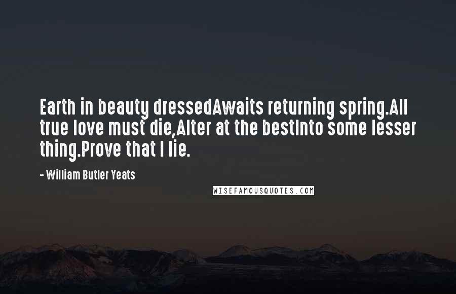 William Butler Yeats Quotes: Earth in beauty dressedAwaits returning spring.All true love must die,Alter at the bestInto some lesser thing.Prove that I lie.