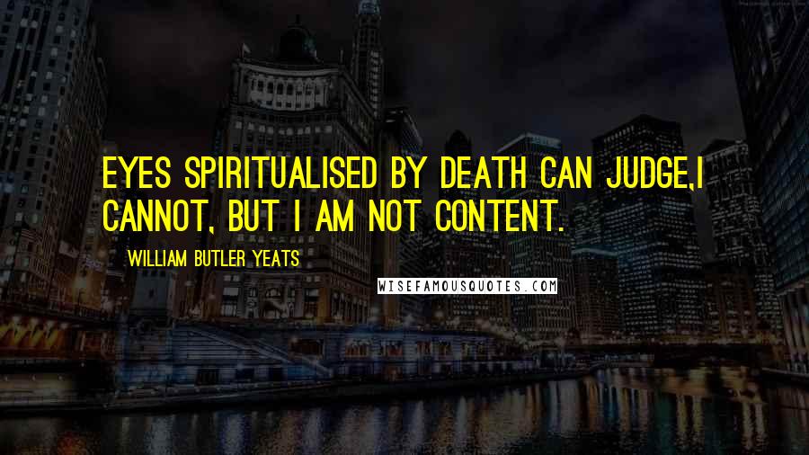 William Butler Yeats Quotes: Eyes spiritualised by death can judge,I cannot, but I am not content.