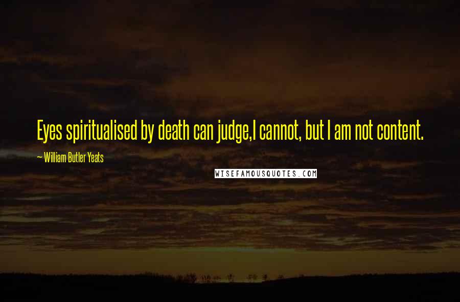 William Butler Yeats Quotes: Eyes spiritualised by death can judge,I cannot, but I am not content.