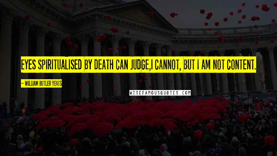 William Butler Yeats Quotes: Eyes spiritualised by death can judge,I cannot, but I am not content.