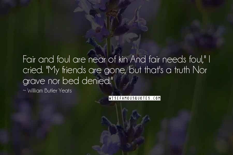 William Butler Yeats Quotes: Fair and foul are near of kin And fair needs foul," I cried. "My friends are gone, but that's a truth Nor grave nor bed denied."