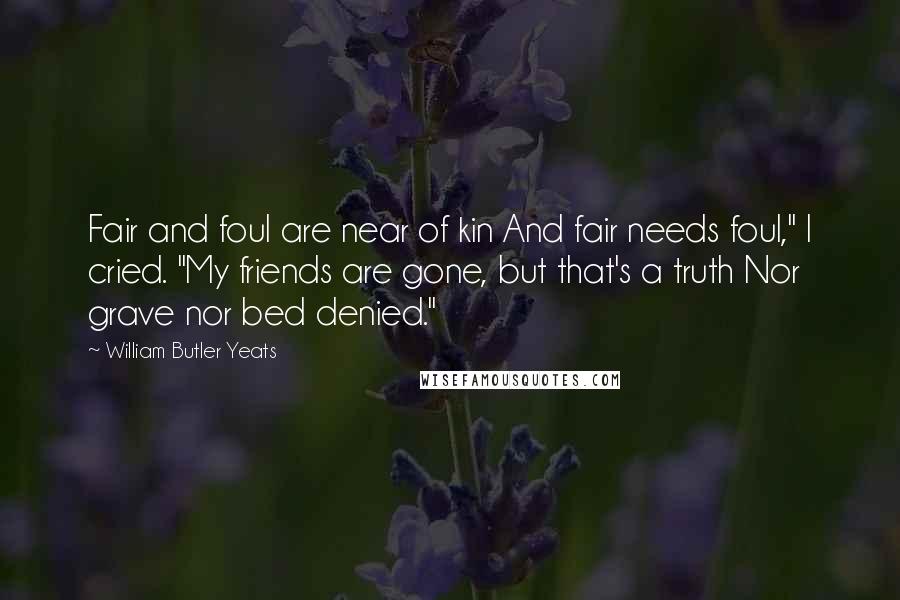 William Butler Yeats Quotes: Fair and foul are near of kin And fair needs foul," I cried. "My friends are gone, but that's a truth Nor grave nor bed denied."