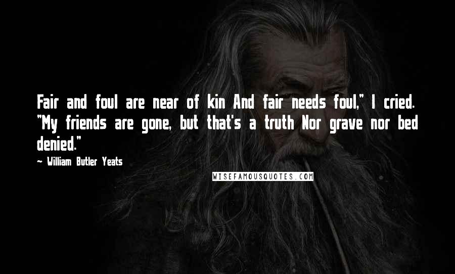 William Butler Yeats Quotes: Fair and foul are near of kin And fair needs foul," I cried. "My friends are gone, but that's a truth Nor grave nor bed denied."