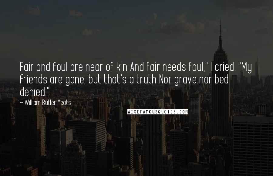 William Butler Yeats Quotes: Fair and foul are near of kin And fair needs foul," I cried. "My friends are gone, but that's a truth Nor grave nor bed denied."