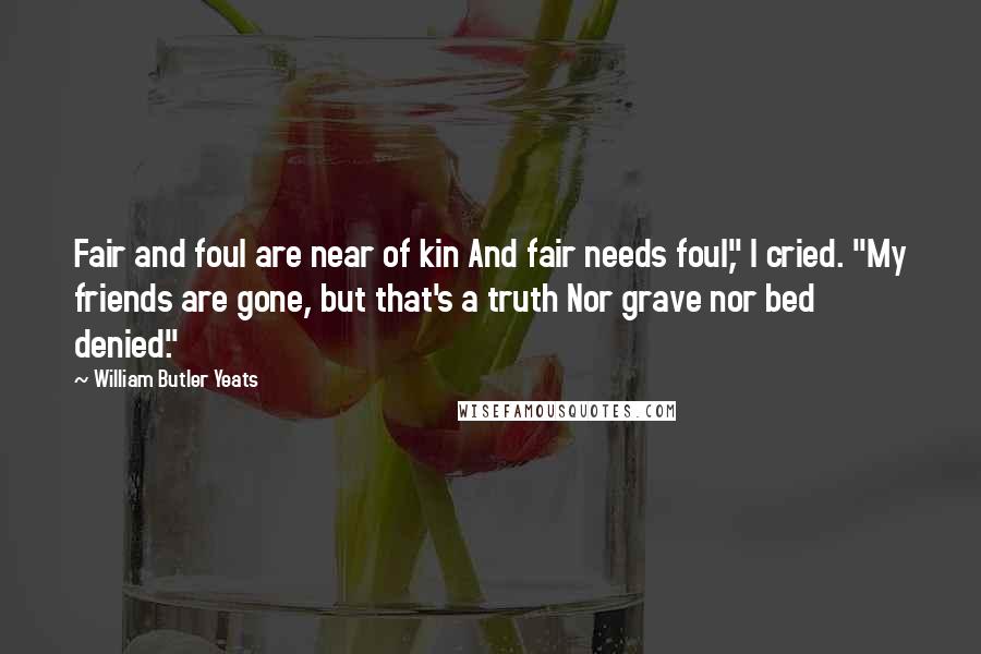 William Butler Yeats Quotes: Fair and foul are near of kin And fair needs foul," I cried. "My friends are gone, but that's a truth Nor grave nor bed denied."