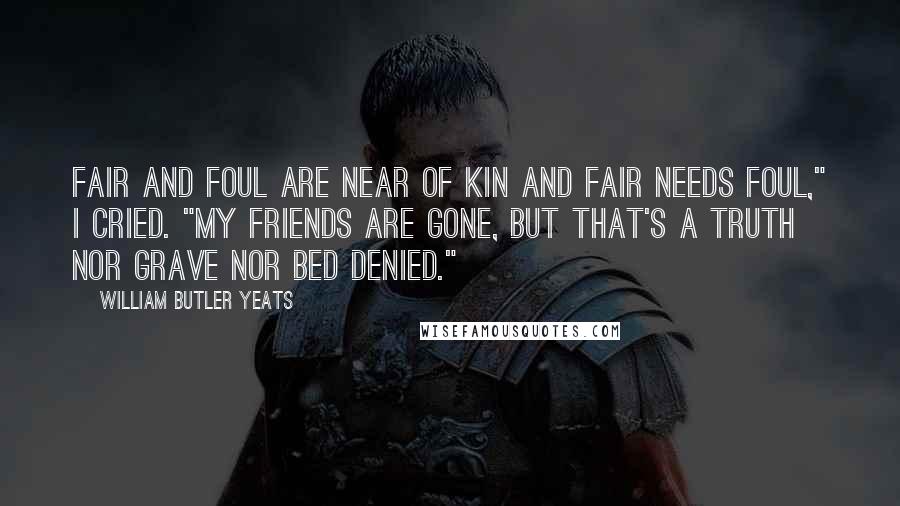 William Butler Yeats Quotes: Fair and foul are near of kin And fair needs foul," I cried. "My friends are gone, but that's a truth Nor grave nor bed denied."