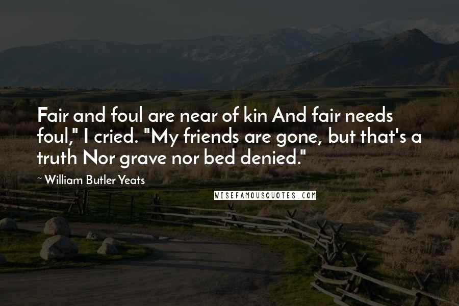 William Butler Yeats Quotes: Fair and foul are near of kin And fair needs foul," I cried. "My friends are gone, but that's a truth Nor grave nor bed denied."