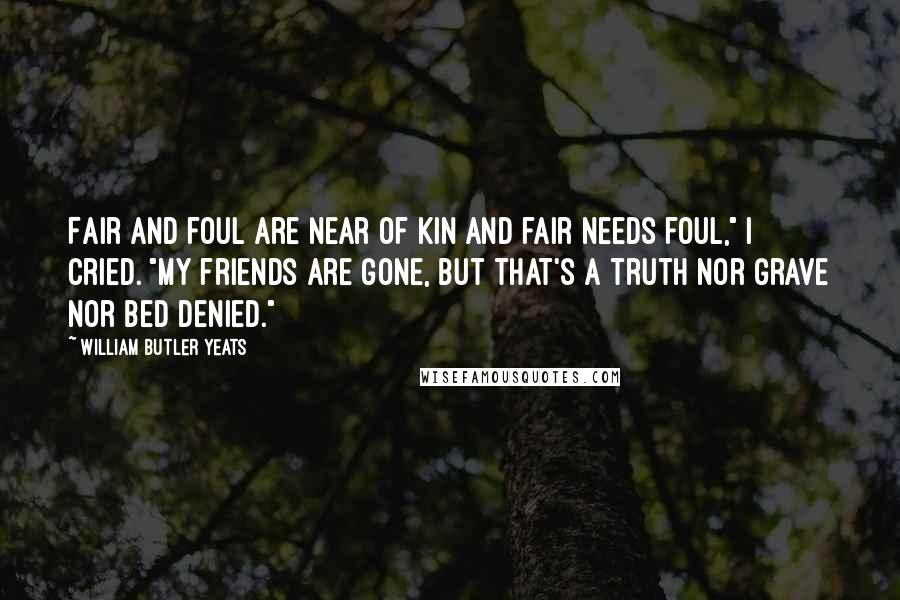 William Butler Yeats Quotes: Fair and foul are near of kin And fair needs foul," I cried. "My friends are gone, but that's a truth Nor grave nor bed denied."