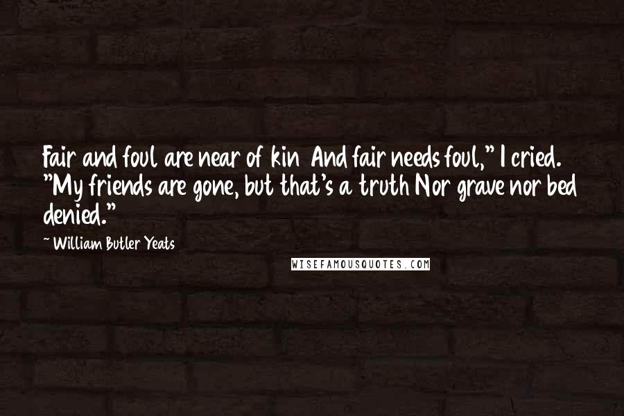William Butler Yeats Quotes: Fair and foul are near of kin And fair needs foul," I cried. "My friends are gone, but that's a truth Nor grave nor bed denied."
