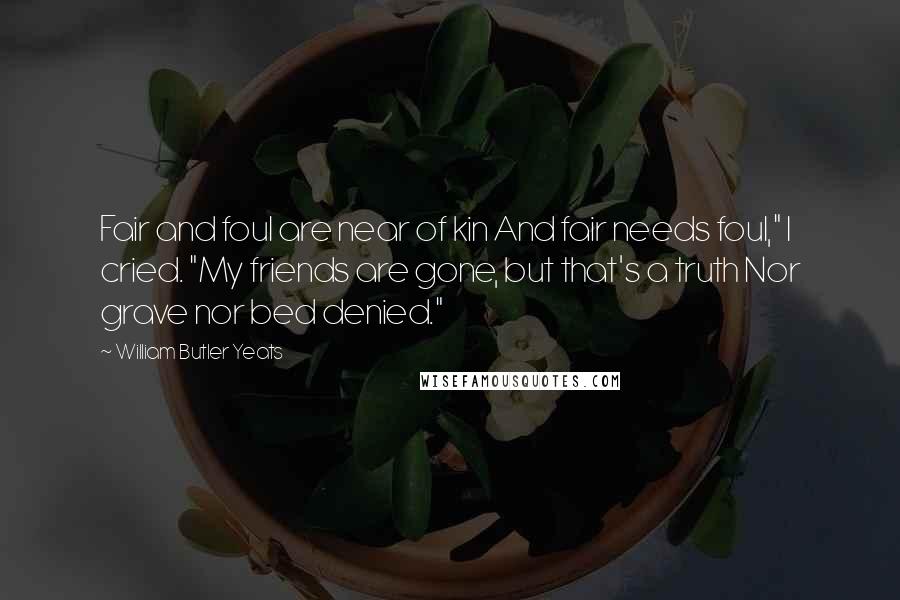 William Butler Yeats Quotes: Fair and foul are near of kin And fair needs foul," I cried. "My friends are gone, but that's a truth Nor grave nor bed denied."