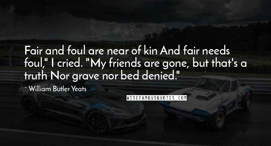 William Butler Yeats Quotes: Fair and foul are near of kin And fair needs foul," I cried. "My friends are gone, but that's a truth Nor grave nor bed denied."