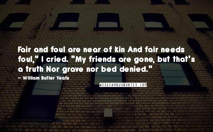 William Butler Yeats Quotes: Fair and foul are near of kin And fair needs foul," I cried. "My friends are gone, but that's a truth Nor grave nor bed denied."