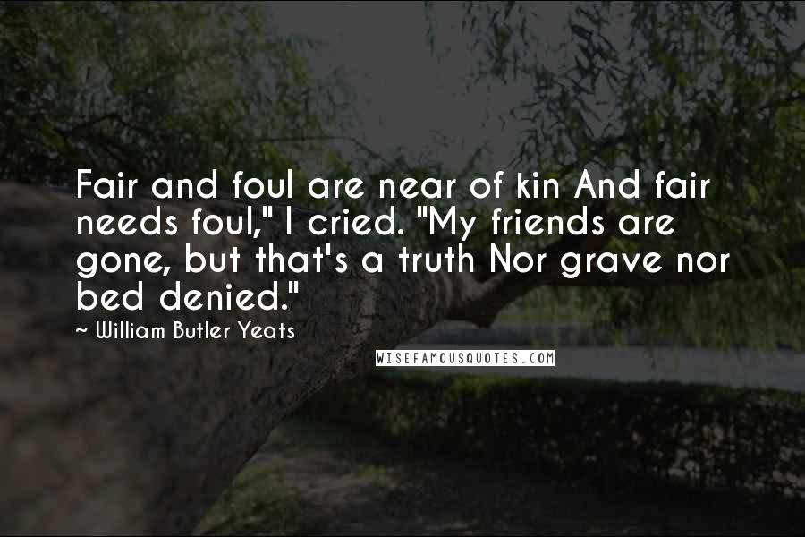 William Butler Yeats Quotes: Fair and foul are near of kin And fair needs foul," I cried. "My friends are gone, but that's a truth Nor grave nor bed denied."