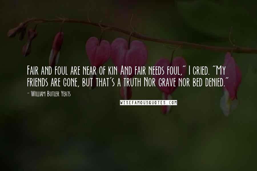 William Butler Yeats Quotes: Fair and foul are near of kin And fair needs foul," I cried. "My friends are gone, but that's a truth Nor grave nor bed denied."