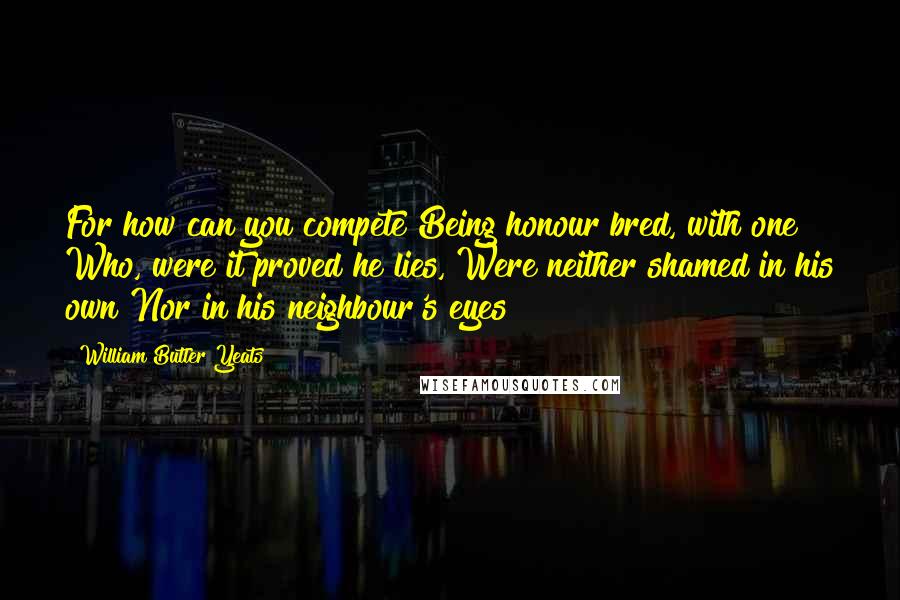 William Butler Yeats Quotes: For how can you compete Being honour bred, with one Who, were it proved he lies, Were neither shamed in his own Nor in his neighbour's eyes?