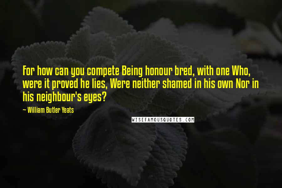 William Butler Yeats Quotes: For how can you compete Being honour bred, with one Who, were it proved he lies, Were neither shamed in his own Nor in his neighbour's eyes?