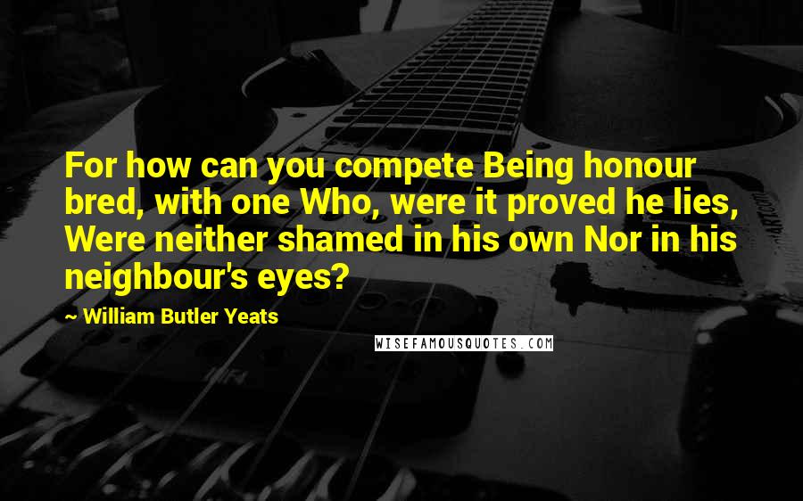 William Butler Yeats Quotes: For how can you compete Being honour bred, with one Who, were it proved he lies, Were neither shamed in his own Nor in his neighbour's eyes?