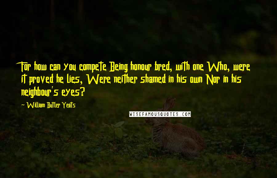 William Butler Yeats Quotes: For how can you compete Being honour bred, with one Who, were it proved he lies, Were neither shamed in his own Nor in his neighbour's eyes?