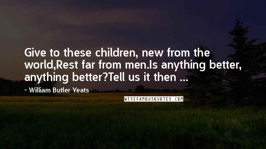 William Butler Yeats Quotes: Give to these children, new from the world,Rest far from men.Is anything better, anything better?Tell us it then ...