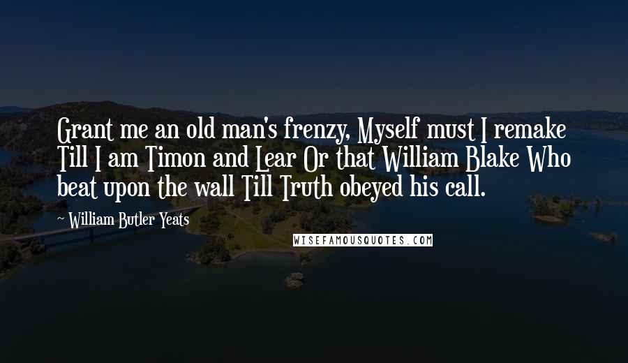 William Butler Yeats Quotes: Grant me an old man's frenzy, Myself must I remake Till I am Timon and Lear Or that William Blake Who beat upon the wall Till Truth obeyed his call.