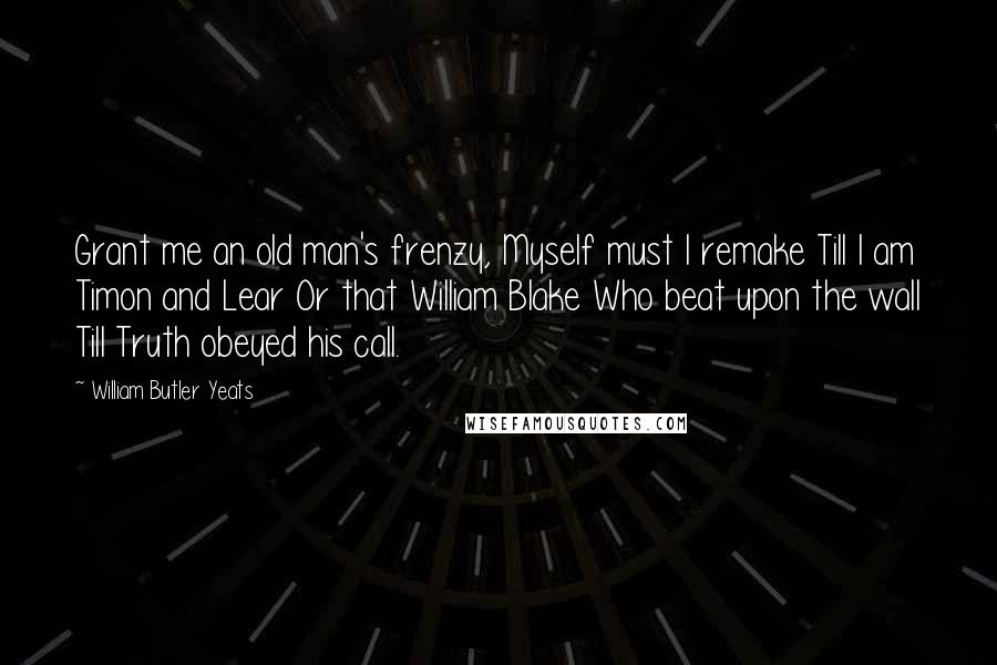 William Butler Yeats Quotes: Grant me an old man's frenzy, Myself must I remake Till I am Timon and Lear Or that William Blake Who beat upon the wall Till Truth obeyed his call.