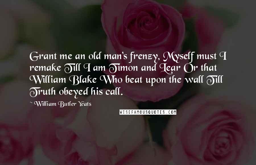 William Butler Yeats Quotes: Grant me an old man's frenzy, Myself must I remake Till I am Timon and Lear Or that William Blake Who beat upon the wall Till Truth obeyed his call.