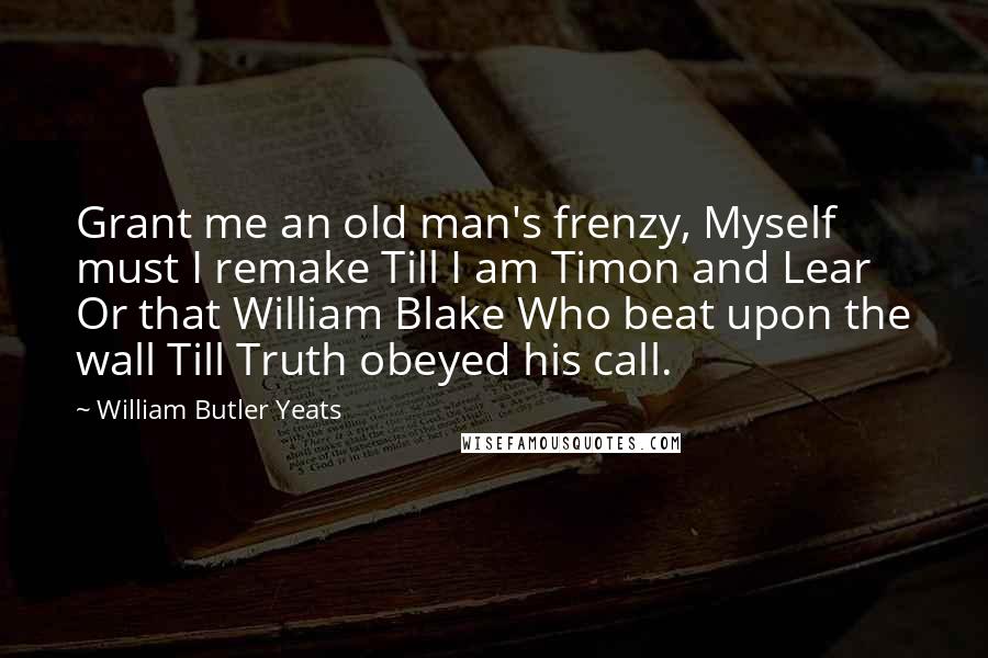 William Butler Yeats Quotes: Grant me an old man's frenzy, Myself must I remake Till I am Timon and Lear Or that William Blake Who beat upon the wall Till Truth obeyed his call.