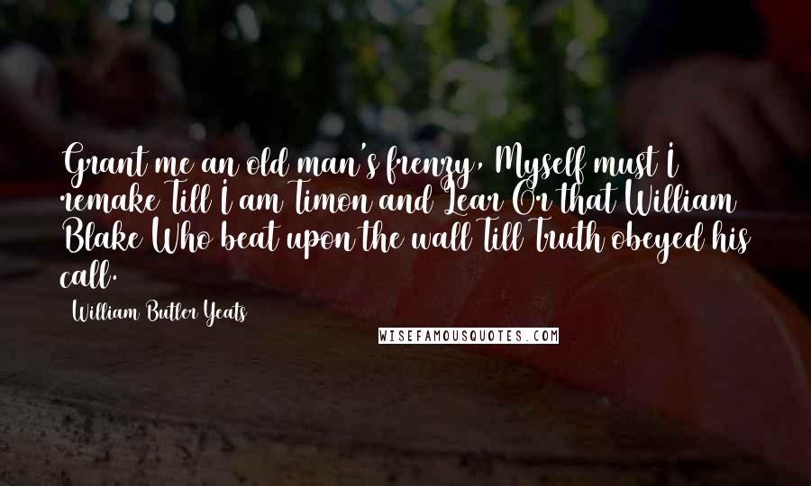 William Butler Yeats Quotes: Grant me an old man's frenzy, Myself must I remake Till I am Timon and Lear Or that William Blake Who beat upon the wall Till Truth obeyed his call.