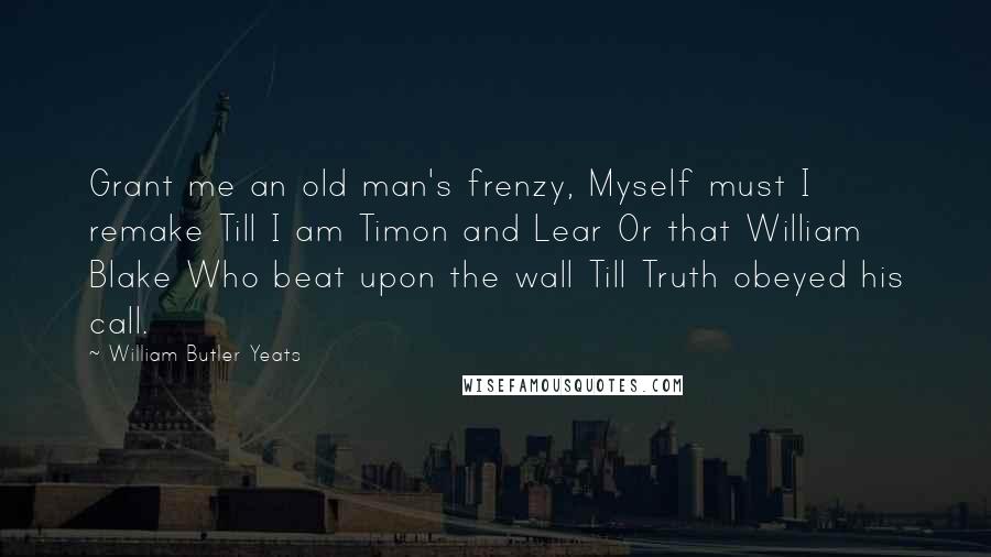 William Butler Yeats Quotes: Grant me an old man's frenzy, Myself must I remake Till I am Timon and Lear Or that William Blake Who beat upon the wall Till Truth obeyed his call.