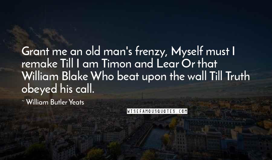 William Butler Yeats Quotes: Grant me an old man's frenzy, Myself must I remake Till I am Timon and Lear Or that William Blake Who beat upon the wall Till Truth obeyed his call.