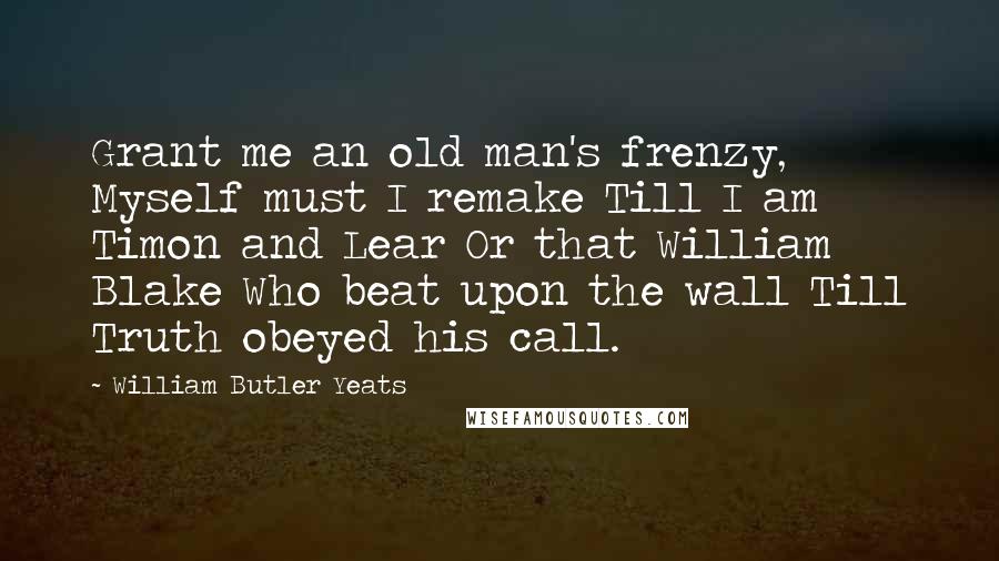 William Butler Yeats Quotes: Grant me an old man's frenzy, Myself must I remake Till I am Timon and Lear Or that William Blake Who beat upon the wall Till Truth obeyed his call.
