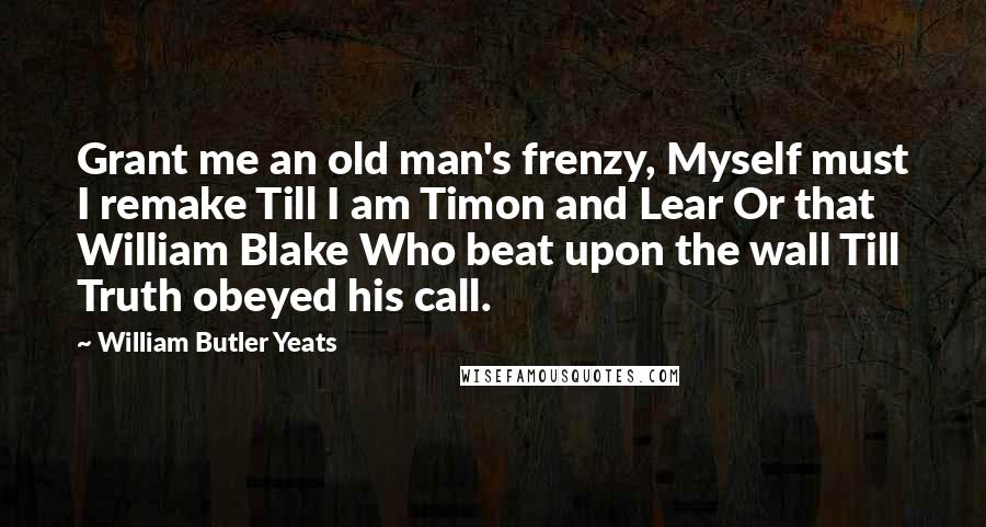 William Butler Yeats Quotes: Grant me an old man's frenzy, Myself must I remake Till I am Timon and Lear Or that William Blake Who beat upon the wall Till Truth obeyed his call.