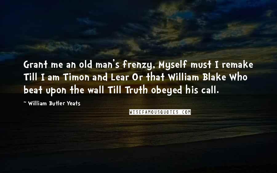 William Butler Yeats Quotes: Grant me an old man's frenzy, Myself must I remake Till I am Timon and Lear Or that William Blake Who beat upon the wall Till Truth obeyed his call.