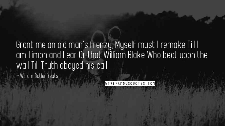 William Butler Yeats Quotes: Grant me an old man's frenzy, Myself must I remake Till I am Timon and Lear Or that William Blake Who beat upon the wall Till Truth obeyed his call.