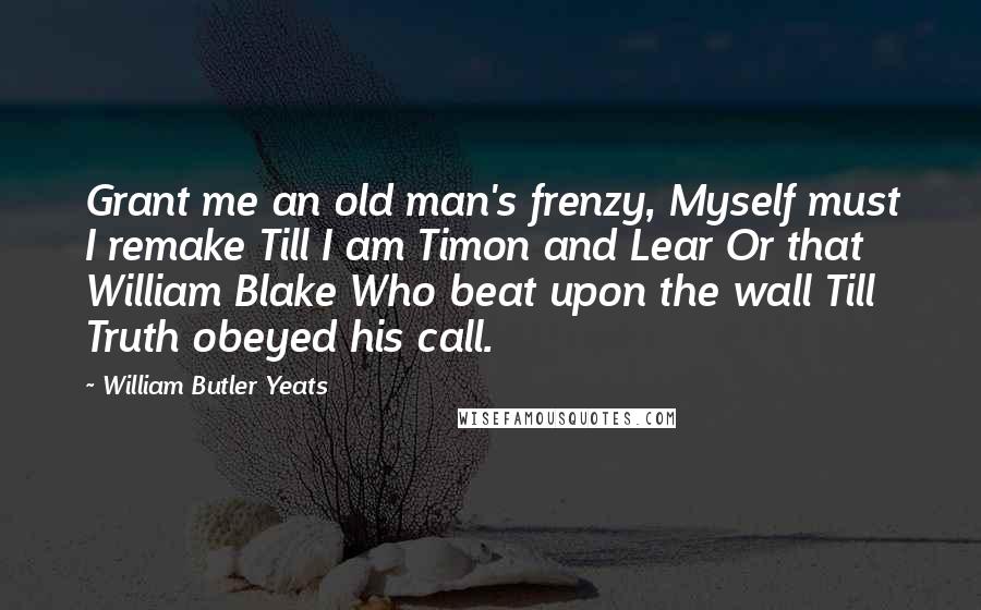 William Butler Yeats Quotes: Grant me an old man's frenzy, Myself must I remake Till I am Timon and Lear Or that William Blake Who beat upon the wall Till Truth obeyed his call.