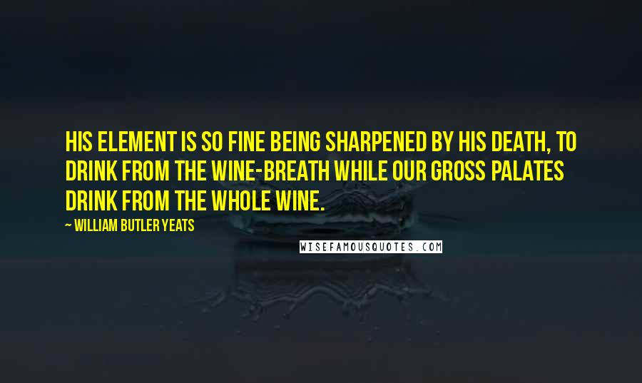 William Butler Yeats Quotes: His element is so fine Being sharpened by his death, To drink from the wine-breath While our gross palates drink from the whole wine.