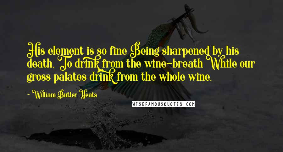 William Butler Yeats Quotes: His element is so fine Being sharpened by his death, To drink from the wine-breath While our gross palates drink from the whole wine.