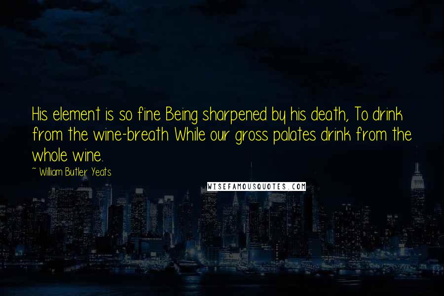 William Butler Yeats Quotes: His element is so fine Being sharpened by his death, To drink from the wine-breath While our gross palates drink from the whole wine.