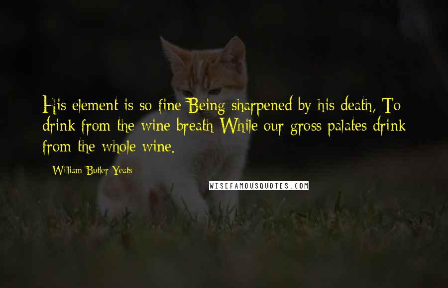 William Butler Yeats Quotes: His element is so fine Being sharpened by his death, To drink from the wine-breath While our gross palates drink from the whole wine.