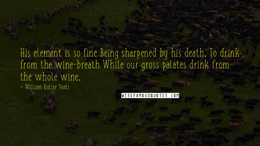 William Butler Yeats Quotes: His element is so fine Being sharpened by his death, To drink from the wine-breath While our gross palates drink from the whole wine.