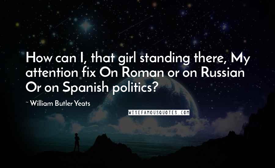 William Butler Yeats Quotes: How can I, that girl standing there, My attention fix On Roman or on Russian Or on Spanish politics?