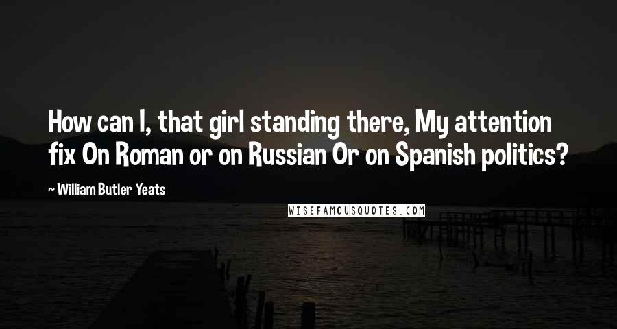 William Butler Yeats Quotes: How can I, that girl standing there, My attention fix On Roman or on Russian Or on Spanish politics?