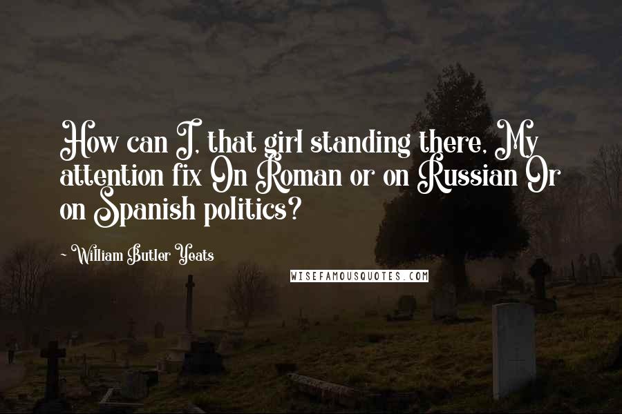 William Butler Yeats Quotes: How can I, that girl standing there, My attention fix On Roman or on Russian Or on Spanish politics?