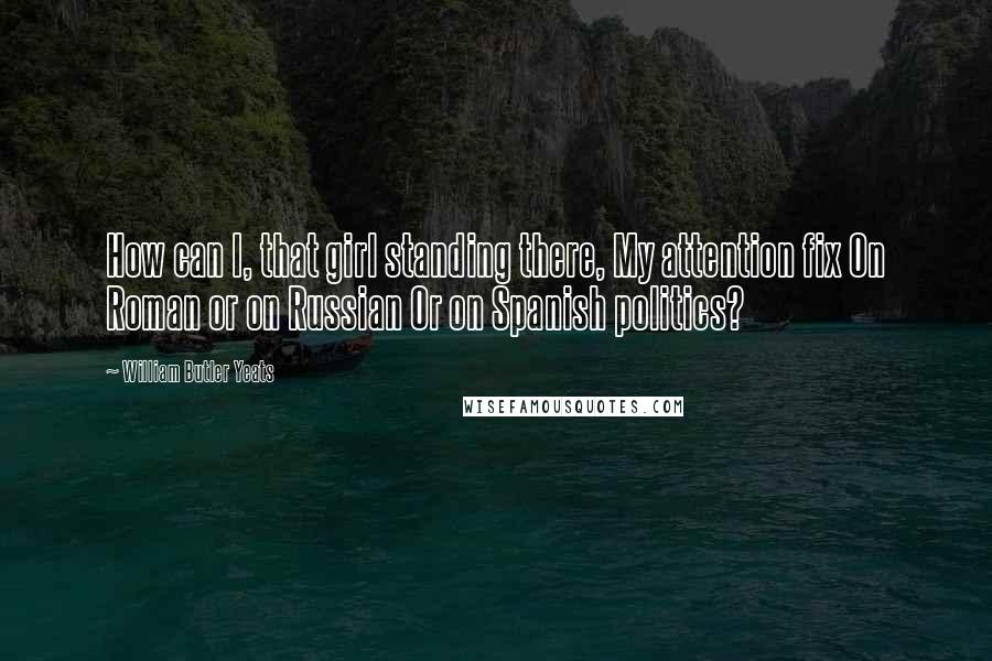 William Butler Yeats Quotes: How can I, that girl standing there, My attention fix On Roman or on Russian Or on Spanish politics?