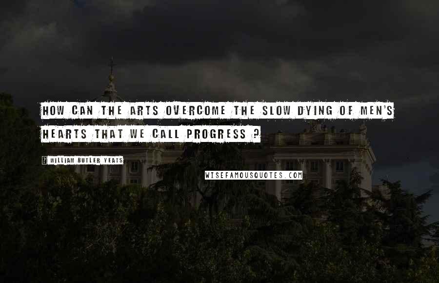 William Butler Yeats Quotes: How can the arts overcome the slow dying of men's hearts that we call progress ?