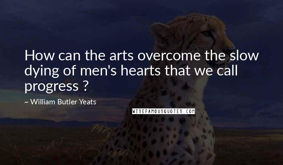 William Butler Yeats Quotes: How can the arts overcome the slow dying of men's hearts that we call progress ?