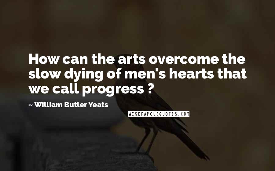 William Butler Yeats Quotes: How can the arts overcome the slow dying of men's hearts that we call progress ?