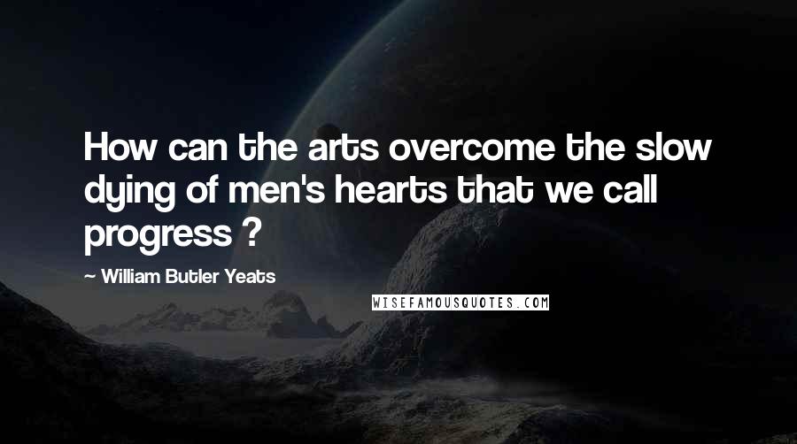 William Butler Yeats Quotes: How can the arts overcome the slow dying of men's hearts that we call progress ?