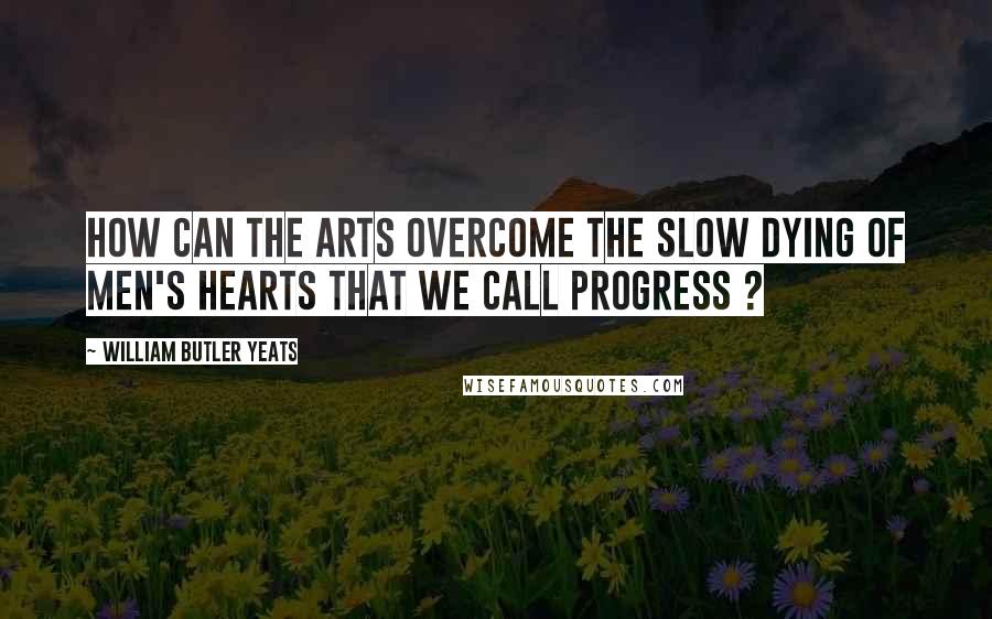 William Butler Yeats Quotes: How can the arts overcome the slow dying of men's hearts that we call progress ?