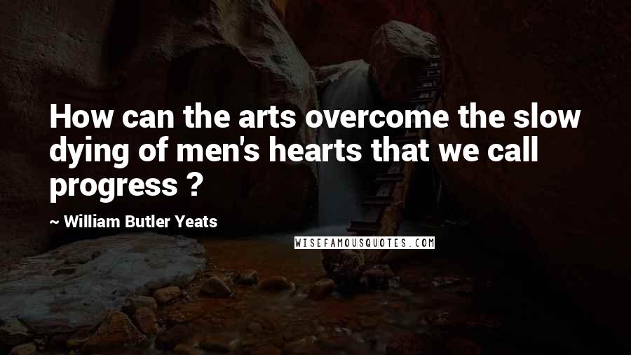 William Butler Yeats Quotes: How can the arts overcome the slow dying of men's hearts that we call progress ?